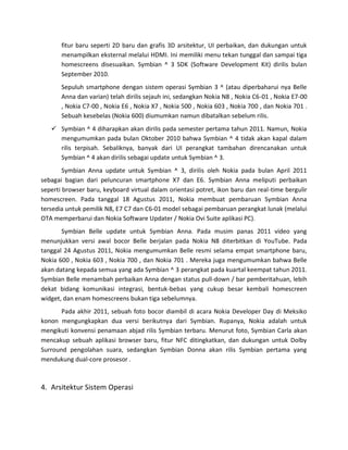 fitur baru seperti 2D baru dan grafis 3D arsitektur, UI perbaikan, dan dukungan untuk
       menampilkan eksternal melalui HDMI. Ini memiliki menu tekan tunggal dan sampai tiga
       homescreens disesuaikan. Symbian ^ 3 SDK (Software Development Kit) dirilis bulan
       September 2010.
       Sepuluh smartphone dengan sistem operasi Symbian 3 ^ (atau diperbaharui nya Belle
       Anna dan varian) telah dirilis sejauh ini, sedangkan Nokia N8 , Nokia C6-01 , Nokia E7-00
       , Nokia C7-00 , Nokia E6 , Nokia X7 , Nokia 500 , Nokia 603 , Nokia 700 , dan Nokia 701 .
       Sebuah kesebelas (Nokia 600) diumumkan namun dibatalkan sebelum rilis.
    Symbian ^ 4 diharapkan akan dirilis pada semester pertama tahun 2011. Namun, Nokia
     mengumumkan pada bulan Oktober 2010 bahwa Symbian ^ 4 tidak akan kapal dalam
     rilis terpisah. Sebaliknya, banyak dari UI perangkat tambahan direncanakan untuk
     Symbian ^ 4 akan dirilis sebagai update untuk Symbian ^ 3.
        Symbian Anna update untuk Symbian ^ 3, dirilis oleh Nokia pada bulan April 2011
sebagai bagian dari peluncuran smartphone X7 dan E6. Symbian Anna meliputi perbaikan
seperti browser baru, keyboard virtual dalam orientasi potret, ikon baru dan real-time bergulir
homescreen. Pada tanggal 18 Agustus 2011, Nokia membuat pembaruan Symbian Anna
tersedia untuk pemilik N8, E7 C7 dan C6-01 model sebagai pembaruan perangkat lunak (melalui
OTA memperbarui dan Nokia Software Updater / Nokia Ovi Suite aplikasi PC).
       Symbian Belle update untuk Symbian Anna. Pada musim panas 2011 video yang
menunjukkan versi awal bocor Belle berjalan pada Nokia N8 diterbitkan di YouTube. Pada
tanggal 24 Agustus 2011, Nokia mengumumkan Belle resmi selama empat smartphone baru,
Nokia 600 , Nokia 603 , Nokia 700 , dan Nokia 701 . Mereka juga mengumumkan bahwa Belle
akan datang kepada semua yang ada Symbian ^ 3 perangkat pada kuartal keempat tahun 2011.
Symbian Belle menambah perbaikan Anna dengan status pull-down / bar pemberitahuan, lebih
dekat bidang komunikasi integrasi, bentuk-bebas yang cukup besar kembali homescreen
widget, dan enam homescreens bukan tiga sebelumnya.
       Pada akhir 2011, sebuah foto bocor diambil di acara Nokia Developer Day di Meksiko
konon mengungkapkan dua versi berikutnya dari Symbian. Rupanya, Nokia adalah untuk
mengikuti konvensi penamaan abjad rilis Symbian terbaru. Menurut foto, Symbian Carla akan
mencakup sebuah aplikasi browser baru, fitur NFC ditingkatkan, dan dukungan untuk Dolby
Surround pengolahan suara, sedangkan Symbian Donna akan rilis Symbian pertama yang
mendukung dual-core prosesor .



4. Arsitektur Sistem Operasi
 