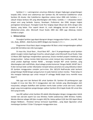 Symbian C + + pemrograman umumnya dilakukan dengan lingkungan pengembangan
terpadu (IDE). Untuk versi sebelumnya dari Symbian OS, IDE komersial CodeWarrior untuk
Symbian OS disukai. Alat CodeWarrior digantikan selama tahun 2006 oleh Carbide.c + + ,
sebuah Eclipse berbasis IDE yang dikembangkan oleh Nokia. Carbide.c + + ditawarkan dalam
empat versi yang berbeda: Express, Developer, Profesional, dan OEM, dengan tingkat
peningkatan kemampuan. Perangkat lunak fitur lengkap dapat dibuat dan dirilis dengan edisi
Express, yang bebas. Fitur seperti desain UI, crash debugging lain-lain tersedia di lain,
dibebankan-untuk, edisi. Microsoft Visual Studio 2003 dan 2005 juga didukung melalui
Carbide.vs plugin.
c. Bahasa Lainnya
         Perangkat Symbian juga dapat diprogram dengan menggunakan Python , Java ME , Flash
Lite , Ruby , BERSIH. , Web Runtime (WRT) Widgets dan Standar C / C + + .
       Programmer Visual Basic dapat menggunakan NS Basic untuk mengembangkan aplikasi
untuk S60 3rd Edition dan UIQ 3 perangkat.
       Di masa lalu, Visual Basic , Visual Basic NET. , dan C # pengembangan untuk Symbian
adalah mungkin melalui AppForge CrossFire, sebuah plugin untuk Microsoft Visual Studio. Pada
13 Maret 2007 AppForge menghentikan operasinya; Oracle membeli properti intelektual, tapi
mengumumkan . bahwa mereka tidak berencana untuk menjual atau memberikan dukungan
untuk produk AppForge mantan Net60 ., kerangka kompak NET untuk Symbian, yang
dikembangkan oleh redFIVElabs, dijual sebagai produk komersial. Dengan Net60, VB.NET dan C
# (dan lainnya) kode sumber dikompilasi menjadi bahasa perantara (IL) yang dieksekusi dalam
OS Symbian menggunakan compiler just-in-time. (Per 18/1/10 RedFiveLabs telah berhenti
pengembangan Net60 dengan pengumuman ini pada halaman arahan mereka:. "Pada tahap ini
kita mengejar beberapa opsi untuk menjual IP sehingga Net60 dapat terus memiliki masa
depan")
        Ada juga versi dari Borland IDE untuk Symbian OS. Symbian OS pembangunan juga
mungkin di Linux dan Mac OS X menggunakan alat dan metode yang dikembangkan oleh
masyarakat, sebagian diaktifkan oleh Symbian merilis kode sumber untuk alat kunci. Sebuah
plugin yang memungkinkan pengembangan aplikasi Symbian OS di Apple Xcode IDE untuk Mac
OS X yang tersedia.
       Java ME aplikasi untuk Symbian OS adalah dikembangkan dengan menggunakan teknik
standar dan alat-alat seperti Sun Java Wireless Toolkit (sebelumnya J2ME Wireless Toolkit).
Mereka dikemas sebagai JAR (dan mungkin JAD) file. Kedua aplikasi CLDC dan CDC dapat dibuat
dengan NetBeans . Peralatan lainnya termasuk SuperWaba , yang dapat digunakan untuk
membangun Symbian 7.0 dan 7.0 program menggunakan Java.
 
