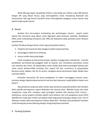 Nokia S60 juga dapat menjalankan Python script ketika juru Python untuk S60 diinstal,
dengan API yang dibuat khusus yang memungkinkan untuk mendukung Bluetooth dan
semacamnya. Ada juga konsol interaktif untuk memungkinkan pengguna untuk menulis skrip
python langsung dari ponsel.



8. Desain
       Symbian fitur pre-emptive multitasking dan perlindungan memori , seperti sistem
operasi lain (terutama yang dibuat untuk digunakan pada komputer desktop). Pendekatan
EPOC untuk multitasking terinspirasi oleh VMS dan didasarkan pada peristiwa server berbasis
asynchronous.
Symbian OS dibuat dengan desain sistem tiga prinsip dalam pikiran:
    integritas dan keamanan data pengguna adalah yang terpenting
    kali pengguna tidak harus terbuang
    semua sumber daya yang langka
        Untuk mengikuti prinsip-prinsip terbaik, Symbian menggunakan mikrokernel , memiliki
pendekatan permintaan-dan-panggilan balik ke layanan, dan memelihara pemisahan antara
user interface dan mesin. OS dioptimalkan untuk rendah daya baterai perangkat berbasis dan
untuk sistem berbasis-ROM (misalnya fitur seperti XIP dan re-entrancy di perpustakaan
bersama-sama). Aplikasi, dan OS itu sendiri, mengikuti desain berorientasi objek: Model-view-
controller (MVC) .
       Kemudian diencerkan OS iterasi pendekatan ini dalam menanggapi tuntutan pasar,
terutama dengan diperkenalkannya kernel real-time dan keamanan model platform dalam versi
8 dan 9.
        Ada penekanan yang kuat pada sumber daya konservasi yang dicontohkan oleh Symbian
idiom-spesifik pemrograman seperti deskriptor dan cleanup stack . Metode serupa ada untuk
menghemat ruang disk, meskipun pada perangkat Symbian disk biasanya flash memori .
Selanjutnya, semua program Symbian adalah event berbasis, dan unit pengolahan pusat (CPU)
diaktifkan ke mode daya rendah saat aplikasi tidak langsung berhubungan dengan acara. Hal ini
dilakukan melalui idiom pemrograman disebut objek aktif . Demikian pula pendekatan Symbian
untuk benang dan proses didorong dengan mengurangi biaya overhead.



9. Tentang Symbian
 