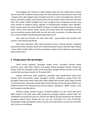 Para pengguna dari Symbian di negara dengan abjad non-Latin (seperti Rusia, Ukraina
dan lain-lain) telah mengkritik metode yang rumit switching bahasa selama bertahun-tahun [78]
. Sebagai contoh, jika pengguna ingin mengetik huruf Latin, ia harus memanggil menu, klik item
bahasa, pilih bahasa Inggris antara banyak bahasa lainnya dengan tombol panah dan kemudian
tekan 'OK' tombol. Setelah mengetik huruf Latin, pengguna harus mengulangi prosedur yang
untuk kembali ke keyboard asalnya. Metode ini memperlambat mengetik secara signifikan.
Dalam sentuh ponsel dan ponsel QWERTY prosedur ini sedikit berbeda tapi tetap memakan
waktu. Semua sistem operasi mobile lainnya serta ponsel Nokia S40 memungkinkan beralih
antara dua bahasa awalnya dipilih oleh satu klik atau oleh satu gerakan. Finlandia tidak perlu
fitur ini karena alfabet Finlandia didasarkan pada aksara Latin.
       Versi awal dari firmware asli untuk Nokia N97 , yang berjalan pada Symbian Edisi
1/Series ^ 60 5 telah banyak dikritik.
        Pada bulan November 2010, blog Smartphone Semua Tentang Symbian mengkritik
kinerja web browser Symbian default dan merekomendasikan browser alternatif Opera Mobile
. Senior Wakil Presiden Nokia Jo Harlow menjanjikan sebuah browser diperbarui pada kuartal
pertama tahun 2011



C. Pangsa pasar dan persaingan
       Dalam jumlah penjualan "perangkat telepon pintar", perangkat Symbian adalah
pemimpin pasar untuk 2010. Statistik menunjukkan bahwa perangkat Symbian membentuk
pangsa 37,6% dari perangkat mobile pintar yang dijual, dengan Android memiliki 22,7%, RIM
memiliki 16%, dan Apple memiliki 15,7% (melalui IOS ).
       Laporan sebelumnya pada pengiriman perangkat yang dipublikasikan pada bulan
Februari 2010 menunjukkan bahwa perangkat Symbian membentuk pangsa 47,2% dari
perangkat mobile pintar dikirim pada tahun 2009, dengan RIM memiliki 20,8%, Apple memiliki
15,1% (melalui IOS ), Microsoft memiliki 8,8% (melalui Windows CE dan Windows Mobile ) dan
Android memiliki 4,7%. Pesaing lainnya termasuk webOS , Qualcomm 's BREW , SavaJe , Linux
dan Perangkat Lunak MontaVista .
       Meskipun pangsa Symbian di pasar smartphone global turun dari 52,4% pada tahun
2008 menjadi 47,2% pada tahun 2009, pengiriman perangkat Symbian tumbuh 4,8%, dari
74.900.000 unit menjadi 78,5 juta unit. [70] Dari Q2 2009 ke Q2 2010, pengiriman dari Symbian
perangkat tumbuh 41,5%, dengan 8,0 juta unit, dari 19.178.910 unit untuk 27.129.340;.
dibandingkan dengan peningkatan sebesar 9,6 juta unit untuk Android, 3,3 juta unit untuk RIM,
dan 3,2 juta unit untuk Apple
 