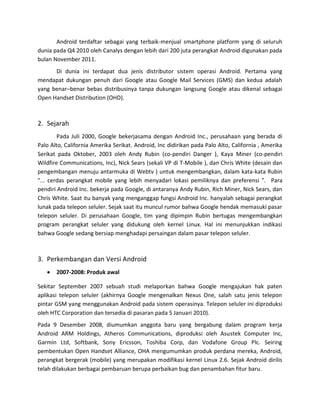 Android terdaftar sebagai yang terbaik-menjual smartphone platform yang di seluruh
dunia pada Q4 2010 oleh Canalys dengan lebih dari 200 juta perangkat Android digunakan pada
bulan November 2011.
      Di dunia ini terdapat dua jenis distributor sistem operasi Android. Pertama yang
mendapat dukungan penuh dari Google atau Google Mail Services (GMS) dan kedua adalah
yang benar–benar bebas distribusinya tanpa dukungan langsung Google atau dikenal sebagai
Open Handset Distribution (OHD).



2. Sejarah
        Pada Juli 2000, Google bekerjasama dengan Android Inc., perusahaan yang berada di
Palo Alto, California Amerika Serikat. Android, Inc didirikan pada Palo Alto, California , Amerika
Serikat pada Oktober, 2003 oleh Andy Rubin (co-pendiri Danger ), Kaya Miner (co-pendiri
Wildfire Communications, Inc), Nick Sears (sekali VP di T-Mobile ), dan Chris White (desain dan
pengembangan menuju antarmuka di Webtv ) untuk mengembangkan, dalam kata-kata Rubin
"... cerdas perangkat mobile yang lebih menyadari lokasi pemiliknya dan preferensi ". Para
pendiri Android Inc. bekerja pada Google, di antaranya Andy Rubin, Rich Miner, Nick Sears, dan
Chris White. Saat itu banyak yang menganggap fungsi Android Inc. hanyalah sebagai perangkat
lunak pada telepon seluler. Sejak saat itu muncul rumor bahwa Google hendak memasuki pasar
telepon seluler. Di perusahaan Google, tim yang dipimpin Rubin bertugas mengembangkan
program perangkat seluler yang didukung oleh kernel Linux. Hal ini menunjukkan indikasi
bahwa Google sedang bersiap menghadapi persaingan dalam pasar telepon seluler.



3. Perkembangan dan Versi Android
       2007-2008: Produk awal

Sekitar September 2007 sebuah studi melaporkan bahwa Google mengajukan hak paten
aplikasi telepon seluler (akhirnya Google mengenalkan Nexus One, salah satu jenis telepon
pintar GSM yang menggunakan Android pada sistem operasinya. Telepon seluler ini diproduksi
oleh HTC Corporation dan tersedia di pasaran pada 5 Januari 2010).
Pada 9 Desember 2008, diumumkan anggota baru yang bergabung dalam program kerja
Android ARM Holdings, Atheros Communications, diproduksi oleh Asustek Computer Inc,
Garmin Ltd, Softbank, Sony Ericsson, Toshiba Corp, dan Vodafone Group Plc. Seiring
pembentukan Open Handset Alliance, OHA mengumumkan produk perdana mereka, Android,
perangkat bergerak (mobile) yang merupakan modifikasi kernel Linux 2.6. Sejak Android dirilis
telah dilakukan berbagai pembaruan berupa perbaikan bug dan penambahan fitur baru.
 