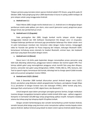 Telepon pertama yang memakai sistem operasi Android adalah HTC Dream, yang dirilis pada 22
Oktober 2008. Pada penghujung tahun 2009 diperkirakan di dunia ini paling sedikit terdapat 18
jenis telepon seluler yang menggunakan Android.
   a. Android versi 1.1

      Pada 9 Maret 2009, Google merilis Android versi 1.1. Android versi ini dilengkapi dengan
pembaruan estetis pada aplikasi, jam alarm, voice search (pencarian suara), pengiriman pesan
dengan Gmail, dan pemberitahuan email.
   b. Android versi 1.5 (Cupcake)

       Pada pertengahan Mei 2009, Google kembali merilis telepon seluler dengan
menggunakan Android dan SDK (Software Development Kit) dengan versi 1.5 (Cupcake).
Terdapat beberapa pembaruan termasuk juga penambahan beberapa fitur dalam seluler versi
ini yakni kemampuan merekam dan menonton video dengan modus kamera, mengunggah
video ke Youtube dan gambar ke Picasa langsung dari telepon, dukungan Bluetooth A2DP,
kemampuan terhubung secara otomatis ke headset Bluetooth, animasi layar, dan keyboard
pada layar yang dapat disesuaikan dengan sistem.
   c. Android versi 1.6 (Donut)

       Donut (versi 1.6) dirilis pada September dengan menampilkan proses pencarian yang
lebih baik dibanding sebelumnya, penggunaan baterai indikator dan kontrol applet VPN. Fitur
lainnya adalah galeri yang memungkinkan pengguna untuk memilih foto yang akan dihapus;
kamera, camcorder dan galeri yang dintegrasikan; CDMA / EVDO, 802.1x, VPN, Gestures, dan
Text-to-speech engine; kemampuan dial kontak; teknologi text to change speech (tidak tersedia
pada semua ponsel; pengadaan resolusi VWGA.
   d. Android versi 2.0/2.1 (Eclair)

         Pada 3 Desember 2009 kembali diluncurkan ponsel Android dengan versi 2.0/2.1
(Eclair), perubahan yang dilakukan adalah pengoptimalan hardware, peningkatan Google Maps
3.1.2, perubahan UI dengan browser baru dan dukungan HTML5, daftar kontak yang baru,
dukungan flash untuk kamera 3,2 MP, digital Zoom, dan Bluetooth 2.1.
       Untuk bergerak cepat dalam persaingan perangkat generasi berikut, Google melakukan
investasi dengan mengadakan kompetisi aplikasi mobile terbaik (killer apps - aplikasi unggulan).
Kompetisi ini berhadiah $25,000 bagi setiap pengembang aplikasi terpilih. Kompetisi diadakan
selama dua tahap yang tiap tahapnya dipilih 50 aplikasi terbaik.
       Dengan semakin berkembangnya dan semakin bertambahnya jumlah handset Android,
semakin banyak pihak ketiga yang berminat untuk menyalurkan aplikasi mereka kepada sistem
operasi Android. Aplikasi terkenal yang diubah ke dalam sistem operasi Android adalah Shazam,
 