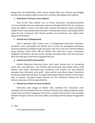 Backgrounds, dan WeatherBug. Sistem operasi Android dalam situs Internet juga dianggap
penting untuk menciptakan aplikasi Android asli, contohnya oleh MySpace dan Facebook.
   e. Android versi 2.2 (Froyo: Frozen Yoghurt)

        Pada 20 Mei 2010, Android versi 2.2 (Froyo) diluncurkan. Perubahan-perubahan
umumnya terhadap versi-versi sebelumnya antara lain dukungan Adobe Flash 10.1, kecepatan
kinerja dan aplikasi 2 sampai 5 kali lebih cepat, intergrasi V8 JavaScript engine yang dipakai
Google Chrome yang mempercepat kemampuan rendering pada browser, pemasangan aplikasi
dalam SD Card, kemampuan WiFi Hotspot portabel, dan kemampuan auto update dalam
aplikasi Android Market.
   f. Android versi 2.3 (Gingerbread)

        Pada 6 Desember 2010, Android versi 2.3 (Gingerbread) diluncurkan. Perubahan-
perubahan umum yang didapat dari Android versi ini antara lain peningkatan kemampuan
permainan (gaming), peningkatan fungsi copy paste, layar antar muka (User Interface) didesain
ulang, dukungan format video VP8 dan WebM, efek audio baru (reverb, equalization,
headphone virtualization, dan bass boost), dukungan kemampuan Near Field Communication
(NFC), dan dukungan jumlah kamera yang lebih dari satu.
   g. Android versi 3.0/3.1 (Honeycomb)

       Android Honeycomb dirancang khusus untuk tablet. Android versi ini mendukung
ukuran layar yang lebih besar. User Interface pada Honeycomb juga berbeda karena sudah
didesain untuk tablet. Honeycomb juga mendukung multi prosesor dan juga akselerasi
perangkat keras (hardware) untuk grafis. Tablet pertama yang dibuat dengan menjalankan
Honeycomb adalah Motorola Xoom. Perangkat tablet dengan platform Android 3.0 akan segera
hadir di Indonesia. Perangkat tersebut bernama Eee Pad Transformer produksi dari Asus.
Rencana masuk pasar Indonesia pada Mei 2011.
   h. Android versi 4.0 (ICS :Ice Cream Sandwich)

       Diumumkan pada tanggal 19 Oktober 2011, membawa fitur Honeycomb untuk
smartphone dan menambahkan fitur baru termasuk membuka kunci dengan pengenalan wajah,
jaringan data pemantauan penggunaan dan kontrol, terpadu kontak jaringan sosial, perangkat
tambahan fotografi, mencari email secara offline, dan berbagi informasi dengan menggunakan
NFC.



4. Fitur
       Fitur yang tersedia di Android adalah:
 