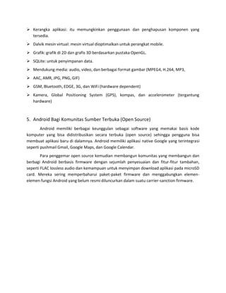  Kerangka aplikasi: itu memungkinkan penggunaan dan penghapusan komponen yang
  tersedia.
 Dalvik mesin virtual: mesin virtual dioptimalkan untuk perangkat mobile.
 Grafik: grafik di 2D dan grafis 3D berdasarkan pustaka OpenGL.
 SQLite: untuk penyimpanan data.
 Mendukung media: audio, video, dan berbagai format gambar (MPEG4, H.264, MP3,
 AAC, AMR, JPG, PNG, GIF)
 GSM, Bluetooth, EDGE, 3G, dan WiFi (hardware dependent)
 Kamera, Global Positioning System (GPS), kompas, dan accelerometer (tergantung
  hardware)



5. Android Bagi Komunitas Sumber Terbuka (Open Source)
        Android memiliki berbagai keunggulan sebagai software yang memakai basis kode
komputer yang bisa didistribusikan secara terbuka (open source) sehingga pengguna bisa
membuat aplikasi baru di dalamnya. Android memiliki aplikasi native Google yang terintegrasi
seperti pushmail Gmail, Google Maps, dan Google Calendar.
        Para penggemar open source kemudian membangun komunitas yang membangun dan
berbagi Android berbasis firmware dengan sejumlah penyesuaian dan fitur-fitur tambahan,
seperti FLAC lossless audio dan kemampuan untuk menyimpan download aplikasi pada microSD
card. Mereka sering memperbaharui paket-paket firmware dan menggabungkan elemen-
elemen fungsi Android yang belum resmi diluncurkan dalam suatu carrier-sanction firmware.
 