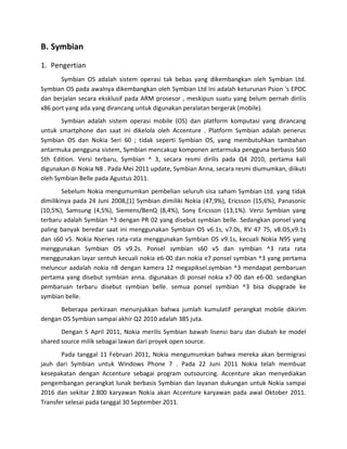 B. Symbian

1. Pengertian
       Symbian OS adalah sistem operasi tak bebas yang dikembangkan oleh Symbian Ltd.
Symbian OS pada awalnya dikembangkan oleh Symbian Ltd Ini adalah keturunan Psion 's EPOC
dan berjalan secara eksklusif pada ARM prosesor , meskipun suatu yang belum pernah dirilis
x86 port yang ada.yang dirancang untuk digunakan peralatan bergerak (mobile).
       Symbian adalah sistem operasi mobile (OS) dan platform komputasi yang dirancang
untuk smartphone dan saat ini dikelola oleh Accenture . Platform Symbian adalah penerus
Symbian OS dan Nokia Seri 60 ; tidak seperti Symbian OS, yang membutuhkan tambahan
antarmuka pengguna sistem, Symbian mencakup komponen antarmuka pengguna berbasis S60
5th Edition. Versi terbaru, Symbian ^ 3, secara resmi dirilis pada Q4 2010, pertama kali
digunakan di Nokia N8 . Pada Mei 2011 update, Symbian Anna, secara resmi diumumkan, diikuti
oleh Symbian Belle pada Agustus 2011.
        Sebelum Nokia mengumumkan pembelian seluruh sisa saham Symbian Ltd. yang tidak
dimilikinya pada 24 Juni 2008,[1] Symbian dimiliki Nokia (47,9%), Ericsson (15,6%), Panasonic
(10,5%), Samsung (4,5%), Siemens/BenQ (8,4%), Sony Ericsson (13,1%). Versi Symbian yang
terbaru adalah Symbian ^3 dengan PR 02 yang disebut symbian belle. Sedangkan ponsel yang
paling banyak beredar saat ini menggunakan Symbian OS v6.1s, v7.0s, RV 47 75, v8.OS,v9.1s
dan s60 v5. Nokia Nseries rata-rata menggunakan Symbian OS v9.1s, kecuali Nokia N95 yang
menggunakan Symbian OS v9.2s. Ponsel symbian s60 v5 dan symbian ^3 rata rata
menggunakan layar sentuh kecuali nokia e6-00 dan nokia e7.ponsel symbian ^3 yang pertama
meluncur aadalah nokia n8 dengan kamera 12 megapiksel.symbian ^3 mendapat pembaruan
pertama yang disebut symbian anna. digunakan di ponsel nokia x7-00 dan e6-00. sedangkan
pembaruan terbaru disebut symbian belle. semua ponsel symbian ^3 bisa diupgrade ke
symbian belle.
      Beberapa perkiraan menunjukkan bahwa jumlah kumulatif perangkat mobile dikirim
dengan OS Symbian sampai akhir Q2 2010 adalah 385 juta.
       Dengan 5 April 2011, Nokia merilis Symbian bawah lisensi baru dan diubah ke model
shared source milik sebagai lawan dari proyek open source.
       Pada tanggal 11 Februari 2011, Nokia mengumumkan bahwa mereka akan bermigrasi
jauh dari Symbian untuk Windows Phone 7 . Pada 22 Juni 2011 Nokia telah membuat
kesepakatan dengan Accenture sebagai program outsourcing. Accenture akan menyediakan
pengembangan perangkat lunak berbasis Symbian dan layanan dukungan untuk Nokia sampai
2016 dan sekitar 2.800 karyawan Nokia akan Accenture karyawan pada awal Oktober 2011.
Transfer selesai pada tanggal 30 September 2011.
 