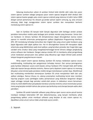 Sekarang keseluruhan saham di symbian limited telah dimiliki oleh nokia dan posisi
sistem operasi symbian sebagai penguasa pasar sistem operasi bergerak telah direbut oleh
sistem operasi buatan google yaitu sistem operasi android yang meluncur di akhir tahun 2009
dengan ponsel pertamanya htc dreaam g1.vendor ponsel seperti samsung, lg, sony ericsson
sekarang tidak laagi menggunakan sistem oprasi symbian dan menyatakan berhenti
mendukung sistem operasi ini.


        Saat ini Symbian OS banyak telah banyak digunakan oleh berbagai vendor produk
peralatan komunikasi mobile pada berbagai jenis produk mereka yang bervariasi. Variasi dari
sisi hardware ini dimana Symbian OS diimplementasi dapat dimungkinkan karena sistem
operasi ini memiliki antarmuka pemprograman aplikasi (Application Programming Interface;
API). API mendukung terhadap komunikasi dan tingkah laku yang umum pada hardware yang
dapat digunakan oleh objek aplikasi lain. Hal ini dimungkinkan karena API merupakan objek
antarmuka yang didefenisikan pada level aplikasi, yang berisikan prosedur dan fungsi (dan juga
variabel serta struktur data) yang mengelola/memanggil kernel dimana sebagai penghubung
antara software dan hardware. Dengan adanya standar API ini membantu pihak pengembang
untuk melakukan penyesuaian atas aplikasi yang dibuatnya agar dapat diinstal pada produk
telepon bergerak yang bermacam-macam.
        Mirip seperti sistem operasi desktop, Symbian OS mampu melakukan operasi secara
multithreading, multitasking dan pengamanan terhadap memori. Dan semua pemrograman
pada Symbian dilakukan secara event-based, artinya hardware CPU menjadi tidak aktif ketika
tidak ada inputan berupa aktivitas tertentu. Namun perlu dipahami sistem operasi ini memang
ditujukan untuk diinstal pada peralatan mobile dengan keterbatasan sumber daya. Multithread
dan multitasking memberikan kemampuan Symbian OS untuk menjalankan lebih dari satu
aplikasi sekaligus. Namun khusus ini, adanya preemptive multitasking kernel akan memberi
tiap-tiap program suatu pembagian waktu pemprosesan yang dilakukan bergantian dengan
cepat sehingga nampak bagi pemakai seolah-olah proses ini dieksekusi secara bersamaan.
Untuk itu telah didefinisikan penjadwalan berdasar prioritas tertentu untuk menentukan proses
mana yang berjalan terlebih dahulu dan proses apa berikutnya serta berapa banyak waktu akan
jadi diberi.
        Symbian OS sendiri bukanlah software yang sifatnya open source secara penuh karena
meskipun terdapat ketersedian API dan dokumentasinya, yang banyak membantu pihak
pengembang aplikasi untuk membuat software yang berjalan di atas sistem operasi ini,
dipublikasi untuk umum namun tidak untuk kode source sendiri.



2. Sejarah
 