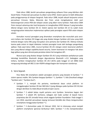 Pada tahun 1980, berdiri perusahaan pengembang software Psion yang didirikan oleh
David Potter. Produk dari perusahaan itu diberi nama EPOC. Sistem operasi ini lebih difokuskan
pada penggunaannya di telepon bergerak. Pada tahun 1998, terjadi sebuah kerjasama antara
perusahaan Ericsson, Nokia, Motorola dan Psion untuk mengeksplorasi lebih jauh
kekonvergensian antara PDA dan telepon selular yang diberi nama Symbian. Pada tahun 2004
Psion menjual sahamnya dan hasil kerjasama ini menghasilkan EPOC Release 5 yang kemudian
dikenal dengan nama Symbian OS v5. Sistem operasi dari Symbian OS v5 itu sudah mulai
mengintegrasikan kebutuhan implementasi aplikasi pada perangkat seperti PDA selain telepon
seluler.
        Kemudian muncul perangkat yang dinamakan smartphone dan muncullah pula versi-
versi terbaru dari Symbian OS hingga ada yang disebut dengan Symbian v6.0 atau yang lebih
terkenal dengan nama ER6 yang merupakan versi pertama dari Symbian OS. Sifatnya terbuka
karena pada sistem ini dapat dilakukan instalasi perangkat lunak oleh berbagai pengembang
aplikasi. Pada awal tahun 2005, muncul Symbian OS v9.1 dengan sistem keamanan platform
baru yang dikenal sebagai capability-based security. Sistem keamanan ini mengatur hak akses
bagi aplikasi yang akan diinstal pada peralatan dalam hal mengakses API.
       Muncul pula yang disebut dengan Symbian OS v9.2 yang melakukan perbaharuan pada
teknologi konektifitas Bluetooth dengan digunakannya Bluetooth v.2.0. Sedangkan yang
terbaru, Symbian mengeluarkan Symbian OS v9.3 (dirilis pada tanggal 12 Juli 2006) telah
mengusung teknologi wifi 802.11 dan HSDPA sebagai bagian dari komponen standarnya.



3. Versi Sejarah
       Para Nokia N8 smartphone adalah perangkat pertama yang berjalan di Symbian ^ 3
sistem operasi mobile. Rilis Symbian bergaya Symbian ^ 1, Symbian ^ 2 dsb (Vocalised sebagai
"Symbian satu", "Symbian dua").
    Symbian ^ 1, menjadi rilis pertama, membentuk dasar untuk platform. Ini
     menggabungkan Symbian OS dan S60 Edisi 5 (yang dibangun pada Symbian OS 9.4) dan
     dengan demikian itu tidak dibuat tersedia di open source .
    Symbian ^ 2 adalah bebas royalti pertama versi Symbian. Sementara bagian dari
     Symbian ^ 2 adalah EPL berlisensi, sebagian dari kode sumber di bawah lisensi
     proprietary dan SFL tersedia hanya untuk anggota Symbian Foundation. Pada tanggal 1
     Juni 2010, sejumlah perusahaan Jepang termasuk DoCoMo dan Sharp mengumumkan
     smartphone menggunakan Symbian ^ 2.
    Symbian ^ 3 diumumkan pada 15 Februari 2010. Hal ini dirancang untuk menjadi
     platform smartphone 'generasi berikutnya' lebih. Symbian ^ 3 rilis memperkenalkan
 