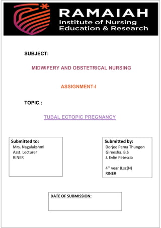 SUBJECT:
MIDWIFERY AND OBSTETRICAL NURSING
ASSIGNMENT-I
TOPIC :
TUBAL ECTOPIC PREGNANCY
Submitted to:
Mrs. Nagalakshmi
Asst. Lecturer
RINER
Submitted by:
Dorjee Pema Thungon
Gireesha. B.S
J. Evlin Petescia
4th
year B.sc(N)
RINER
DATE OF SUBMISSION:
 
