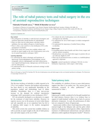 The role of tubal patency tests and tubal surgery in the era
of assisted reproductive techniques
Yalanadu N Suresh MRCOG,1,
* Nitish N Narvekar MD FRCOG
2
1
Consultant in Obstetrics & Gynaecology, Great Western Hospital, Marlborough Road, Swindon, Wiltshire SN3 6BB, UK
2
Consultant in Reproductive Medicine and Minimal Access Surgery, Kings College Hospital, Denmark Hill, London SE5 9RS, UK
*Correspondence: Yalanadu Suresh. Email: drsureshyn@yahoo.com
Accepted on 4 September 2013
Key content
 The pathogenesis of infertility is multi-factorial; investigative and
treatment approaches should therefore be individualised.
 There are many tests for tubal patency with their relative
usefulness, but none address all aspects of tubal function.
 There is often a clear need for in vitro fertilisation (IVF) in the
management of infertility.
 This article reviews the current best available evidence and
provides an expert insight on the role of tubal patency tests in the
era of assisted reproductive techniques (ART).
Learning objectives
 To understand the relative advantages and limitations of
laparoscopy, hysterosalpingogram, hysterosalpingo contrast
sonography, selective salpingography and tubal catheterisation,
trans-vaginal hydrolaparoscopy, salpingoscopy and fertiloscopy as
tests for tubal patency.
 To understand the role of Chlamydia trachomatis serology in tubal
patency testing.
 To evaluate the role of tubal patency test in the hierarchy of
investigations for infertility.
 To understand the role of tubal surgery in modern management
of infertility.
 To understand the importance of medical history taking
in infertility.
Ethical issues
 Counselling patients about beneﬁts and risks of tests, surgery and
need for assisted conception.
 Should primary care trusts fund tubal surgery in patients who are
not otherwise eligible for IVF?
 There may be psychosocial issues or anxiety so a multidisciplinary
approach is important.
Keywords: assisted reproductive techniques / HyCoSy / in vitro
fertilisation / laparoscopy / tubal surgery / tubal testing
Please cite this paper as: Suresh YN, Narvekar NN. The role of tubal patency tests and tubal surgery in the era of assisted reproductive techniques. The Obstetrician
 Gynaecologist 2014;16:37–45.
Introduction
The life-time incidence of infertility is widely reported to be
17% (1 in 6 couples);1
however, the incidence and prevalence
has been shown to vary signiﬁcantly depending on the
population studied and methodology used to deﬁne
infertility. Nevertheless, there is a clear year-on-year
increase in the demand for artiﬁcial reproductive
technology (ART) particularly in-vitro fertilisation (IVF).2
IVF was primarily developed as an alternative to surgery
for the treatment of tubal factor infertility. However, its
superior success even in the presence of severe tubal disease
and safe repeatable use on an outpatient basis has led to
it replacing tubal surgery in the modern management
of infertility.
This article reviews the current best available evidence as
well as provide an expert insight on the role of tubal patency
tests and tubal surgery in the era of ART.
Tubal patency tests
The availability of a plethora of tests to assess tubal patency
suggests that there is no perfect test. The various tests are
extensively reviewed in other publications3–5
and
summarised in Table 1.
Laparoscopy
Laparoscopy is widely considered to be the gold-standard test
for tubal patency; however there is no evidence base to
support its ‘gold-standard’ attribute due to lack of a proven
alternative comparator. As such, the performances of other
tests are compared to those of laparoscopy.
Laparoscopy enables a direct visual inspection of the entire
external length of the fallopian tube and the pelvis which
improves its diagnostic and prognostic ability. Opportunistic
treatment of mild/minimal endometriosis and peri-adnexal
adhesions confers signiﬁcant therapeutic beneﬁt.6,7
However,
ª 2014 Royal College of Obstetricians and Gynaecologists 37
DOI: 10.1111/tog.12070
The Obstetrician  Gynaecologist
http://onlinetog.org
2014;16:37–45
Review
 