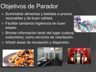 Objetivos de Parador
 Suministrar alimentos y bebidas a precios
razonables y de buen calidad.
 Facilitar sanitarios higiénicos en buen
estado.
 Brindar información tanto del lugar (cultura,
costumbre), como servicios de orientación.
 Añadir áreas de recreación y dispersión.
 