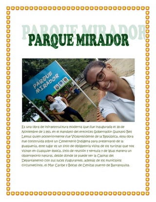 Es una obra de infraestructura moderna que fue inaugurada el 18 de
Noviembre de 1.993, en el mandato del entonces Gobernador Gustavo Bell
Lemus quien posteriormente fue Vicepresidente de la República, esta obra
fue construida sobre un Cementerio Indígena para preservarlo de la
guaquería, este lugar es un sitio de obligatoria visita de los turistas que nos
visitan en cualquier época, sitio de reunión y tertulia y de igual manera un
observatorio natural, desde donde se puede ver la Capital del
Departamento con sus luces fulgurantes, además de los municipios
circunvecinos, el Mar Caribe y Bocas de Cenizas puerto de Barranquilla.
 
