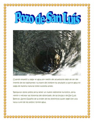 Cuando empezó a llegar el agua por medio del acueducto dejo de ser del
interés de los habitantes y la mano del hombre ha ayudado a que el agua no
salga de manera natural como sucedía antes.
Restaurar estos pozos sería tener un nuevo referente turístico, sería
revivir y recrear las historias del Ahorcado, de las brujas y de San Luis
Beltran, Santo Español de la orden de los dominicos quien llegó con una
vara a uno de los pozos y broto agua.
 