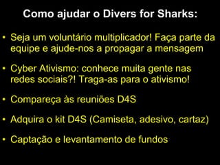 Como ajudar o Divers for Sharks: Seja um voluntário multiplicador! Faça parte da equipe e ajude-nos a propagar a mensagem Cyber Ativismo: conhece muita gente nas redes sociais?! Traga-as para o ativismo! Compareça às reuniões D4S Adquira o kit D4S (Camiseta, adesivo, cartaz) Captação e levantamento de fundos 