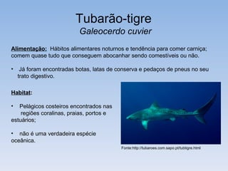 Tubarão-tigre
                           Galeocerdo cuvier
Alimentação: Hábitos alimentares noturnos e tendência para comer carniça;
comem quase tudo que conseguem abocanhar sendo comestíveis ou não.

•    Já foram encontradas botas, latas de conserva e pedaços de pneus no seu
    trato digestivo.

Habitat:

•  Pelágicos costeiros encontrados nas
    regiões coralinas, praias, portos e
estuários;

• não é uma verdadeira espécie
oceânica.
                                           Fonte:http://tubaroes.com.sapo.pt/tubtigre.html
 