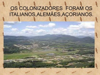 OS COLONIZADORES FORAM OS
ITALIANOS,ALEMÃES,AÇORIANOS.
 