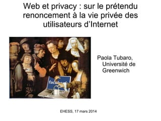 Web et privacy : sur le prétendu
renoncement à la vie privée des
utilisateurs d’Internet
Paola Tubaro,
Université de
Greenwich
EHESS, 17 mars 2014
 