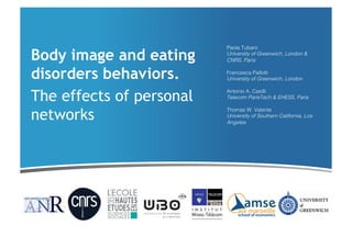 Body image and eating
disorders behaviors.
The effects of personal
networks

Paola Tubaro!
University of Greenwich, London &
CNRS, Paris!
Francesca Pallotti!
University of Greenwich, London!
Antonio A. Casilli!
Telecom ParisTech & EHESS, Paris!
Thomas W. Valente!
University of Southern California, Los
Angeles!

 