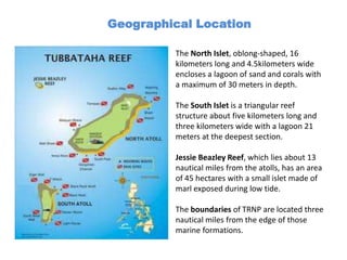 Geographical Location

         The North Islet, oblong-shaped, 16
         kilometers long and 4.5kilometers wide
         encloses a lagoon of sand and corals with
         a maximum of 30 meters in depth.

         The South Islet is a triangular reef
         structure about five kilometers long and
         three kilometers wide with a lagoon 21
         meters at the deepest section.

         Jessie Beazley Reef, which lies about 13
         nautical miles from the atolls, has an area
         of 45 hectares with a small islet made of
         marl exposed during low tide.

         The boundaries of TRNP are located three
         nautical miles from the edge of those
         marine formations.
 