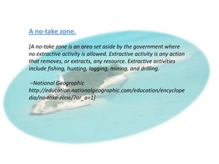 A no-take zone.

[A no-take zone is an area set aside by the government where
no extractive activity is allowed. Extractive activity is any action
that removes, or extracts, any resource. Extractive activities
include fishing, hunting, logging, mining, and drilling.

–National Geographic
http://education.nationalgeographic.com/education/encyclope
dia/no-take-zone/?ar_a=1]
 