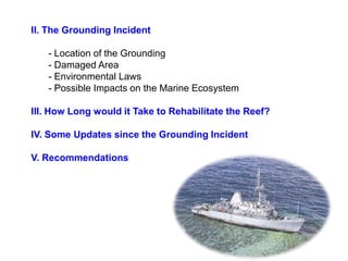 II. The Grounding Incident

   - Location of the Grounding
   - Damaged Area
   - Environmental Laws
   - Possible Impacts on the Marine Ecosystem

III. How Long would it Take to Rehabilitate the Reef?

IV. Some Updates since the Grounding Incident

V. Recommendations
 