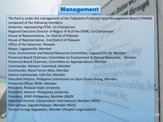 Management
The Park is under the management of the Tubbataha Protected Area Management Board (TPAMB)
composed of the following members:
Governor, representing PCSD, Co-Chairperson
Regional Executive Director of Region IV-B of the DENR, Co-Chairperson
House of Representative, 1st District of Palawan
House of Representative, 2nd District of Palawan
Office of the Governor, Palawan
Mayor, Cagayancillo, Member
Chair, Environment and Natural Resources Committee, Cagayancillo SB, Member
Provincial Board Chairman, Committee on Environment & Natural Resources,  Member
Provincial Board Chairman, Committee on Appropriations, Member
Commander, Western Command, Member
Commander, Naval Forces West, Member
District Commander, CGD-Pal, Member
Executive Director, Philippine Commission on Sport Scuba Diving, Member
Provincial Officer, BFAR, Member
President, Palawan State University
President, Western Philippines University
President, WWF-Philippines, Member (NGO)
Executive Director, Conservation International, Member (NGO)
Chairperson, Saguda Palawan, Member (NGO)
Tambuli ta mga Kagayanen, Member (People’s organization)
 