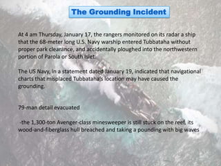 The Grounding Incident

At 4 am Thursday, January 17, the rangers monitored on its radar a ship
that the 68-meter long U.S. Navy warship entered Tubbataha without
proper park clearance, and accidentally ploughed into the northwestern
portion of Parola or South Islet.

The US Navy, in a statement dated January 19, indicated that navigational
charts that misplaced Tubbataha’s location may have caused the
grounding.


79-man detail evacuated

-the 1,300-ton Avenger-class minesweeper is still stuck on the reef, its
wood-and-fiberglass hull breached and taking a pounding with big waves
 