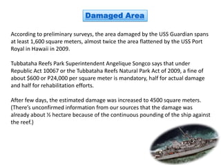 Damaged Area

According to preliminary surveys, the area damaged by the USS Guardian spans
at least 1,600 square meters, almost twice the area flattened by the USS Port
Royal in Hawaii in 2009.

Tubbataha Reefs Park Superintendent Angelique Songco says that under
Republic Act 10067 or the Tubbataha Reefs Natural Park Act of 2009, a fine of
about $600 or P24,000 per square meter is mandatory, half for actual damage
and half for rehabilitation efforts.

After few days, the estimated damage was increased to 4500 square meters.
(There’s unconfirmed information from our sources that the damage was
already about ½ hectare because of the continuous pounding of the ship against
the reef.)
 