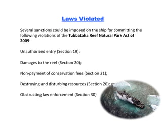 Laws Violated

Several sanctions could be imposed on the ship for committing the
following violations of the Tubbataha Reef Natural Park Act of
2009:

Unauthorized entry (Section 19);

Damages to the reef (Section 20);

Non-payment of conservation fees (Section 21);

Destroying and disturbing resources (Section 26); and

Obstructing law enforcement (Section 30)
 