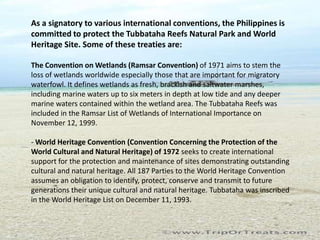 As a signatory to various international conventions, the Philippines is
committed to protect the Tubbataha Reefs Natural Park and World
Heritage Site. Some of these treaties are:

The Convention on Wetlands (Ramsar Convention) of 1971 aims to stem the
loss of wetlands worldwide especially those that are important for migratory
waterfowl. It defines wetlands as fresh, brackish and saltwater marshes,
including marine waters up to six meters in depth at low tide and any deeper
marine waters contained within the wetland area. The Tubbataha Reefs was
included in the Ramsar List of Wetlands of International Importance on
November 12, 1999.

- World Heritage Convention (Convention Concerning the Protection of the
World Cultural and Natural Heritage) of 1972 seeks to create international
support for the protection and maintenance of sites demonstrating outstanding
cultural and natural heritage. All 187 Parties to the World Heritage Convention
assumes an obligation to identify, protect, conserve and transmit to future
generations their unique cultural and natural heritage. Tubbataha was inscribed
in the World Heritage List on December 11, 1993.
 