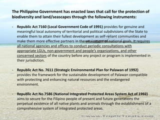 The Philippine Government has enacted laws that call for the protection of
biodiversity and land/seascapes through the following instruments:

- Republic Act 7160 (Local Government Code of 1991) provides for genuine and
  meaningful local autonomy of territorial and political subdivisions of the State to
  enable them to attain their fullest development as self-reliant communities and
  make them more effective partners in the attainment of national goals. It requires
  all national agencies and offices to conduct periodic consultations with
  appropriate LGUs, non-government and people’s organizations, and other
  concerned sectors of the country before any project or program is implemented in
  their jurisdiction.

- Republic Act No. 7611 (Strategic Environmental Plan for Palawan of 1992)
  provides the framework for the sustainable development of Palawan compatible
  with protecting and enhancing natural resources and the endangered
  environment.

- Republic Act No.7586 (National Integrated Protected Areas System Act of 1992)
  aims to secure for the Filipino people of present and future generations the
  perpetual existence of all native plants and animals through the establishment of a
  comprehensive system of integrated protected areas.
 
