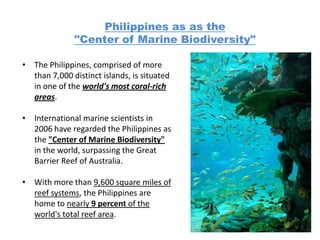 Philippines as as the
              "Center of Marine Biodiversity"

• The Philippines, comprised of more
  than 7,000 distinct islands, is situated
  in one of the world's most coral-rich
  areas.

• International marine scientists in
  2006 have regarded the Philippines as
  the "Center of Marine Biodiversity"
  in the world, surpassing the Great
  Barrier Reef of Australia.

• With more than 9,600 square miles of
  reef systems, the Philippines are
  home to nearly 9 percent of the
  world's total reef area.
 