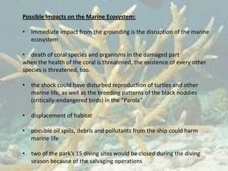 Possible Impacts on the Marine Ecosystem:

• Immediate impact from the grounding is the disruption of the marine
  ecosystem

• death of coral species and organisms in the damaged part
when the health of the coral is threatened, the existence of every other
species is threatened, too.

• the shock could have disturbed reproduction of turtles and other
  marine life, as well as the breeding patterns of the black noddies
  (critically-endangered birds) in the “Parola”

• displacement of habitat

• possible oil spills, debris and pollutants from the ship could harm
  marine life

• two of the park’s 15 diving sites would be closed during the diving
  season because of the salvaging operations
 