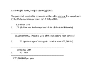 According to Burke, Selig & Spalding (2002):

The potential sustainable economic net benefits per year from coral reefs
in the Philippines is equivalent to 1.1 Billion USD.

      1.1 Billion USD
X     .09 (Tubbataha Reef comprised of 9% of the total PH reefs)

-------------------------------------------------------------------------
     90,000,000 USD (Possible yield of the Tubbataha Reef per year)

X          .02 (percentage of damage to coraline area of 2,546 ha)

-------------------------------------------------------------------------
       1,800,000 USD
X           41 PhP
-------------------------------------------------------------------------
   P 73,800,000 per year
 