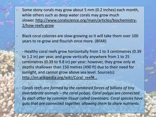 -   Some stony corals may grow about 5 mm (0.2 inches) each month,
    while others such as deep water corals may grow much
    slower. http://www.coralscience.org/main/articles/biochemistry-
    2/how-reefs-grow

-   Black coral colonies are slow-growing so it will take them over 100
    years to re-grow and flourish once more. (BFAR)

-   - Healthy coral reefs grow horizontally from 1 to 3 centimetres (0.39
    to 1.2 in) per year, and grow vertically anywhere from 1 to 25
    centimetres (0.39 to 9.8 in) per year; however, they grow only at
    depths shallower than 150 metres (490 ft) due to their need for
    sunlight, and cannot grow above sea level. Source(s):
    http://en.wikipedia.org/wiki/Coral_reef#…

-   Corals reefs are formed by the combined forces of billions of tiny
    invertebrate animals – the coral polyps. Coral polyps are connected
    by each other by common tissue called coenosarc. Coral species have
    guts that are connected together, allowing them to share nutrients.
 