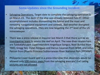 Some Updates since the Grounding Incident:
• Salvaging Operations. Target date to complete the salvaging operation is
  on March 23. The deck of the ship was already removed Feb 27. Other
  accomplishment includes dismantling the funnel and the mast and
  removing navigational equipment and controls. Bad weather disrupted
  the salvaging operations. They are now targeting the 2nd level of the US
  minesweeper.

• There was a press release in Inquirer last March 3 that there will be an
  investigating team to assess the reef on April. The new diver-researchers
  are Tubbataha park superintendent Angelique Songco, Noel Bundal from
  TMO, Gregg Yan, Dylan Melgazo and Darius Cayanan from WWF, and Julius
  Parcon from (Puerto Princesa Subterranean River National Park (PPSRNP).

• Philippine Coast Guard said in a press interview that observers would be
  allowed only 500 meters away from the salvaging area and that taking
  pictures are not allowed.
 