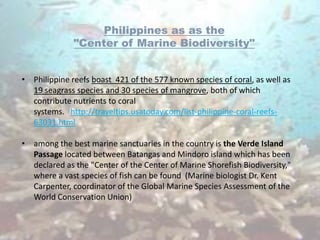 Philippines as as the
              "Center of Marine Biodiversity"


• Philippine reefs boast 421 of the 577 known species of coral, as well as
  19 seagrass species and 30 species of mangrove, both of which
  contribute nutrients to coral
  systems. http://traveltips.usatoday.com/list-philippine-coral-reefs-
  63031.html

• among the best marine sanctuaries in the country is the Verde Island
  Passage located between Batangas and Mindoro island which has been
  declared as the "Center of the Center of Marine Shorefish Biodiversity,"
  where a vast species of fish can be found (Marine biologist Dr. Kent
  Carpenter, coordinator of the Global Marine Species Assessment of the
  World Conservation Union)
 