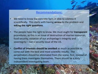 Recommendations:
• We need to know the concrete facts in able to address it
  scientifically. This starts with having access to the problem and
  asking the right questions.

• The people have the right to know. We must ought for transparent
  procedures, as this is an issue of destruction of marine resources,
  food security, violation of our archipelago’s integrity and
  sovereignty – not a security issue of the US.

• Conflict of interests should be avoided as much as possible to
  come out with the best and most scientific results. The
  perpetrators should be eliminated from the scene, first, instead of
  having them investigate themselves. There should be a truly
  independent investigating team.
 