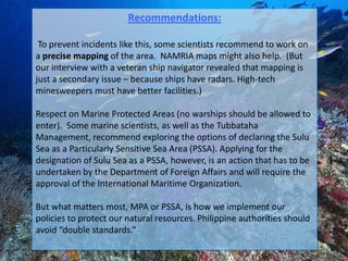 Recommendations:

 To prevent incidents like this, some scientists recommend to work on
a precise mapping of the area. NAMRIA maps might also help. (But
our interview with a veteran ship navigator revealed that mapping is
just a secondary issue – because ships have radars. High-tech
minesweepers must have better facilities.)

Respect on Marine Protected Areas (no warships should be allowed to
enter). Some marine scientists, as well as the Tubbataha
Management, recommend exploring the options of declaring the Sulu
Sea as a Particularly Sensitive Sea Area (PSSA). Applying for the
designation of Sulu Sea as a PSSA, however, is an action that has to be
undertaken by the Department of Foreign Affairs and will require the
approval of the International Maritime Organization.

But what matters most, MPA or PSSA, is how we implement our
policies to protect our natural resources. Philippine authorities should
avoid “double standards.”
 