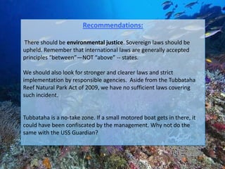 Recommendations:

There should be environmental justice. Sovereign laws should be
upheld. Remember that international laws are generally accepted
principles “between”—NOT “above” -- states.

We should also look for stronger and clearer laws and strict
implementation by responsible agencies. Aside from the Tubbataha
Reef Natural Park Act of 2009, we have no sufficient laws covering
such incident.


Tubbataha is a no-take zone. If a small motored boat gets in there, it
could have been confiscated by the management. Why not do the
same with the USS Guardian?
 