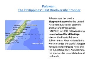 Palawan :
The Philippines’ Last Biodiversity Frontier

                     Palawan was declared a
                     Biosphere Reserve by the United
                     National Educational, Scientific
                     and Cultural Organization
                     (UNESCO) in 1990. Palawan is also
                     home to two World Heritage
                     sites — the Puerto Princesa
                     Subterranean River National Park,
                     which includes the world’s longest
                     navigable underground river, and
                     the Tubbataha Reefs Natural Park,
                     the spectacular, uninhabited coral
                     reef atolls
 