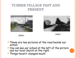 TUBBER VILLAGE PAST AND PRESENT These are two pictures of the road beside our school. You can see our school at the left of the picture and our local church at the right. Things haven’t changed much! 2000’s 1940’s 