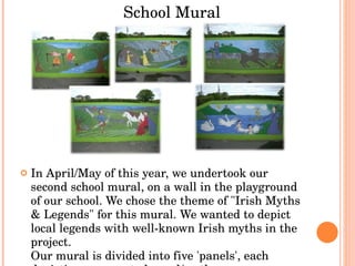 In April/May of this year, we undertook our second school mural, on a wall in the playground of our school. We chose the theme of "Irish Myths & Legends" for this mural. We wanted to depict local legends with well-known Irish myths in the project. Our mural is divided into five 'panels', each depicting a seperate legend/myth. School Mural 