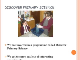 DISCOVER PRIMARY SCIENCE We are involved in a programme called Discover Primary Science. We get to carry out lots of interesting experiments. 
