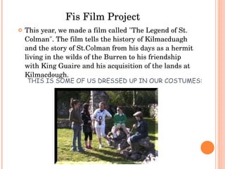 THIS IS SOME OF US DRESSED UP IN OUR COSTUMES: This year, we made a film called "The Legend of St. Colman". The film tells the history of Kilmacduagh and the story of St.Colman from his days as a hermit living in the wilds of the Burren to his friendship with King Guaire and his acquisition of the lands at Kilmacdough. Fis Film Project 