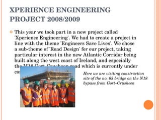 XPERIENCE ENGINEERING PROJECT 2008/2009 This year we took part in a new project called 'Xperience Engineering'. We had to create a project in line with the theme 'Engineers Save Lives'. We chose a sub-theme of 'Road Design' for our project, taking particular interest in the new Atlantic Corridor being built along the west coast of Ireland, and especially the M18 Gort-Crusheen road which is currently under construction. Here we are visiting construction site of the no. 63 bridge on the N18 bypass from Gort–Crusheen 