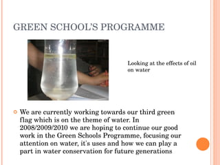 GREEN SCHOOL’S PROGRAMME We are currently working towards our third green flag which is on the theme of water. In 2008/2009/2010 we are hoping to continue our good work in the Green Schools Programme, focusing our attention on water, it's uses and how we can play a part in water conservation for future generations Looking at the effects of oil on water 