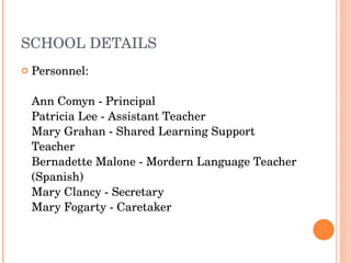 SCHOOL DETAILS Personnel:  Ann Comyn - Principal Patricia Lee - Assistant Teacher Mary Grahan - Shared Learning Support Teacher Bernadette Malone - Mordern Language Teacher (Spanish) Mary Clancy - Secretary Mary Fogarty - Caretaker 