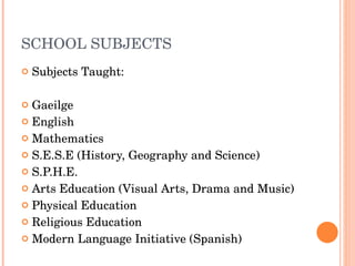 SCHOOL SUBJECTS Subjects Taught:  Gaeilge English Mathematics S.E.S.E (History, Geography and Science) S.P.H.E. Arts Education (Visual Arts, Drama and Music) Physical Education Religious Education Modern Language Initiative (Spanish) 