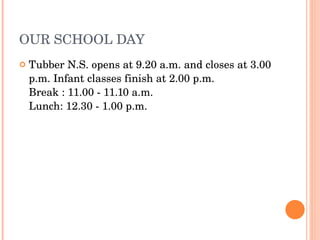 OUR SCHOOL DAY Tubber N.S. opens at 9.20 a.m. and closes at 3.00 p.m. Infant classes finish at 2.00 p.m. Break : 11.00 - 11.10 a.m. Lunch: 12.30 - 1.00 p.m. 