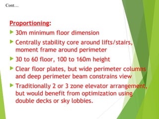 Proportioning:
 30m minimum floor dimension
 Centrally stability core around lifts/stairs,
moment frame around perimeter
 30 to 60 floor, 100 to 160m height
 Clear floor plates, but wide perimeter columns
and deep perimeter beam constrains view
 Traditionally 2 or 3 zone elevator arrangement,
but would benefit from optimization using
double decks or sky lobbies.
Cont…
 
